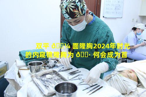 双平 🌼 面隆胸2024年时光的内窥镜隆胸为 🌷 何会成为首选呢